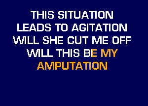 THIS SITUATION
LEADS TO AGITATION
WILL SHE CUT ME OFF
WILL THIS BE MY
AMPUTATION