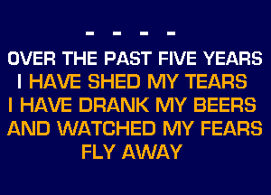 OVER THE PAST FIVE YEARS
I HAVE SHED MY TEARS
I HAVE DRANK MY BEERS
AND WATCHED MY FEARS
FLY AWAY