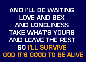 AND I'LL BE WAITING
LOVE AND SEX
AND LONELINESS
TAKE WHATS YOURS
AND LEAVE THE REST

SO I'LL SURVIVE
GOD IT'S GOOD TO BE ALIVE