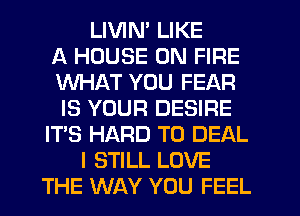 LIVIN' LIKE
A HOUSE ON FIRE
WHAT YOU FEAR
IS YOUR DESIRE
ITS HARD TO DEAL
I STILL LOVE
THE WAY YOU FEEL