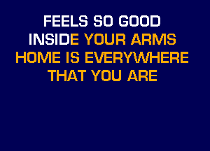 FEELS SO GOOD
INSIDE YOUR ARMS
HOME IS EVERYWHERE
THAT YOU ARE
