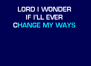 LORD I WONDER
IF I'LL EVER
CHANGE MY WAYS