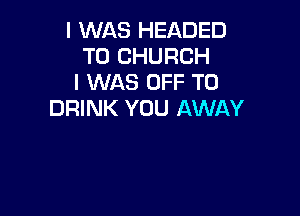 I WAS HEADED
T0 CHURCH
I WAS OFF TO

DRINK YOU AWAY