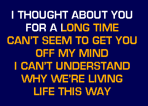 I THOUGHT ABOUT YOU
FOR A LONG TIME
CAN'T SEEM TO GET YOU
OFF MY MIND
I CAN'T UNDERSTAND
WHY WERE LIVING
LIFE THIS WAY