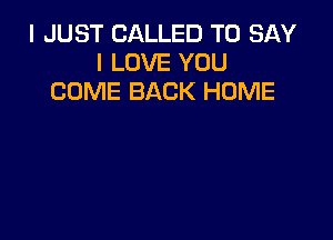 I JUST CALLED TO SAY
I LOVE YOU
COME BACK HOME