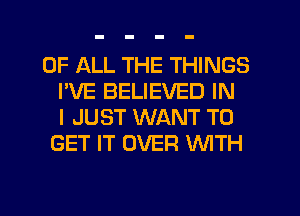 OF ALL THE THINGS
I'VE BELIEVED IN
I JUST WANT TO
GET IT OVER NTH