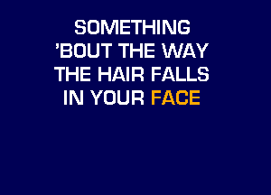 SOMETHING
'BUUT THE WAY
THE HAIR FALLS

IN YOUR FACE
