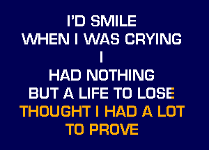 I'D SMILE
INHEN I WAS CRYING
I
HAD NOTHING
BUT A LIFE TO LOSE
THOUGHT I HAD A LOT
T0 PROVE