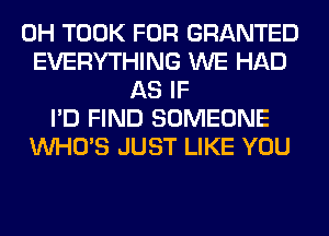 0H TOOK FOR GRANTED
EVERYTHING WE HAD
AS IF
I'D FIND SOMEONE
WHO'S JUST LIKE YOU