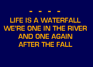 LIFE IS A WATERFALL
WERE ONE IN THE RIVER
AND ONE AGAIN
AFTER THE FALL