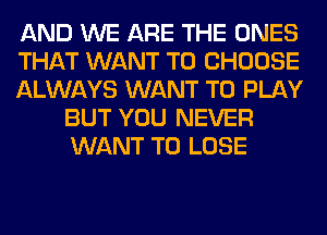 AND WE ARE THE ONES

THAT WANT TO CHOOSE

ALWAYS WANT TO PLAY
BUT YOU NEVER
WANT TO LOSE