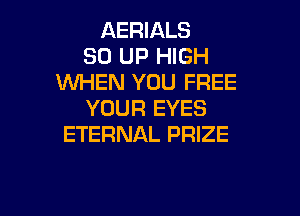 AERIALS
30 UP HIGH
WHEN YOU FREE
YOUR EYES

ETERNAL PRIZE