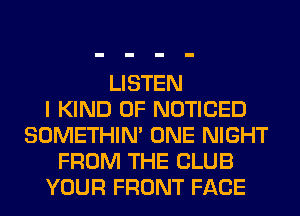 LISTEN
I KIND OF NOTICED
SOMETHIN' ONE NIGHT
FROM THE CLUB
YOUR FRONT FACE
