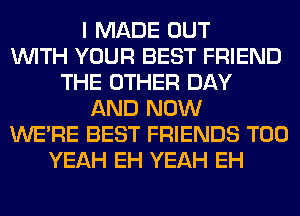 I MADE OUT
WITH YOUR BEST FRIEND
THE OTHER DAY
AND NOW
WERE BEST FRIENDS T00
YEAH EH YEAH EH
