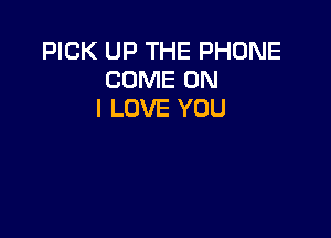 PICK UP THE PHONE
COME ON
I LOVE YOU