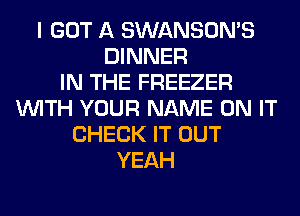 I GOT A SWANSON'S
DINNER
IN THE FREEZER
WITH YOUR NAME ON IT
CHECK IT OUT
YEAH