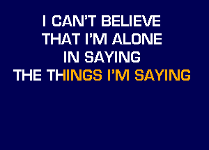 I CAN'T BELIEVE
THAT I'M ALONE
IN SAYING
THE THINGS I'M SAYING