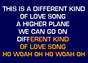 THIS IS A DIFFERENT KIND
OF LOVE SONG
A HIGHER PLANE
WE CAN GO ON
DIFFERENT KIND

OF LOVE SONG
H0 WOAH OH HO WOAH 0H