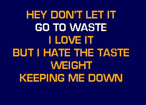 HEY DON'T LET IT
GO TO WASTE
I LOVE IT
BUT I HATE THE TASTE
WEIGHT
KEEPING ME DOWN