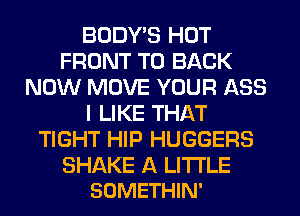 BODY'S HOT
FRONT TO BACK
NOW MOVE YOUR ASS
I LIKE THAT
TIGHT HIP HUGGERS

SHAKE A LITTLE
SOMETHIN'