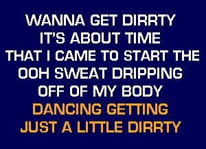 WANNA GET DIRRTY

ITS ABOUT TIME
THAT I CAME TO START THE

00H SWEAT DRIPPING
OFF OF MY BODY
DANCING GETTING

JUST A LITTLE DIRRTY