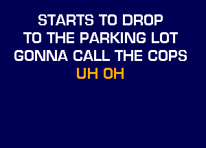 STARTS T0 DROP
TO THE PARKING LOT
GONNA CALL THE COPS
UH 0H