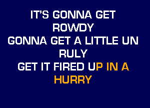 ITS GONNA GET
ROWDY
GONNA GET A LITTLE UN
RULY
GET IT FIRED UP IN A
HURRY