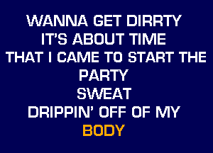 WANNA GET DIRRTY

ITS ABOUT TIME
THAT I CAME TO START THE

PARTY
SWEAT
DRIPPIN' OFF OF MY
BODY