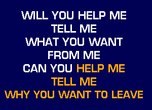 WILL YOU HELP ME
TELL ME
WHAT YOU WANT
FROM ME
CAN YOU HELP ME

TELL ME
VUHY YOU WANT TO LEAVE
