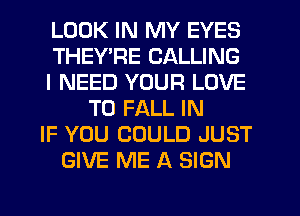 LOOK IN MY EYES
THEY'RE CALLING
I NEED YOUR LOVE
TO FALL IN
IF YOU COULD JUST
GIVE ME A SIGN