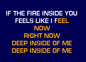 IF THE FIRE INSIDE YOU
FEELS LIKE I FEEL
NOW
RIGHT NOW
DEEP INSIDE OF ME
DEEP INSIDE OF ME
