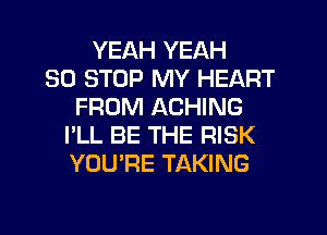 YEAH YEAH
30 STOP MY HEART
FROM ACHING
I'LL BE THE RISK
YOU'RE TAKING