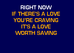 RIGHT NOW
IF THERE'S A LOVE
YOU'RE CRAVING

IT'S A LOVE
WORTH SAVING