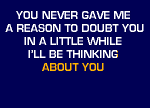 YOU NEVER GAVE ME
A REASON TO DOUBT YOU
IN A LITTLE WHILE
I'LL BE THINKING
ABOUT YOU