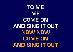 TO ME
ME
COME ON

AND SING IT OUT
NOW NOW
COME ON

AND SING IT OUT
