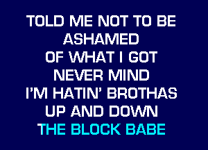 TOLD ME NOT TO BE
ASHAMED
OF WHAT I GOT
NEVER MIND
I'M HATIM BROTHAS
UP AND DOWN
THE BLOCK BABE