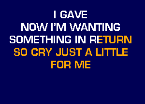 I GAVE
NOW I'M WANTING
SOMETHING IN RETURN
SO CRY JUST A LITTLE
FOR ME