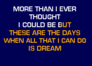 MORE THAN I EVER
THOUGHT
I COULD BE BUT

THESE ARE THE DAYS
VUHEN ALL THAT I CAN DO

IS DREAM