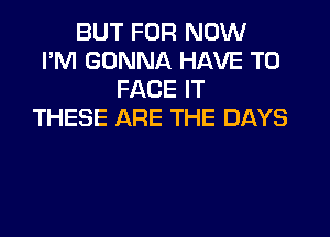 BUT FOR NOW
I'M GONNA HAVE TO
FACE IT
THESE ARE THE DAYS