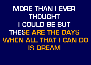 MORE THAN I EVER
THOUGHT
I COULD BE BUT
THESE ARE THE DAYS
INHEN ALL THAT I CAN DO
IS DREAM