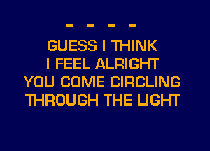 GUESS I THINK

I FEEL ALRIGHT
YOU COME CIRCLING
THROUGH THE LIGHT