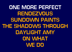 ONE MORE PERFECT
RENDEZVOUS
SUNDOWN PAINTS
THE SHADOWS THROUGH
DAYLIGHT AMY
0N WHAT
WE DO