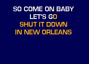 SO COME ON BABY
LET'S GO
SHUT IT DOWN

IN NEW ORLEANS