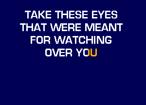 TAKE THESE EYES
THAT WERE MEANT
FOR WATCHING
OVER YOU