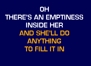 0H
THERE'S AN EMPTINESS
INSIDE HER
AND SHE'LL DO
ANYTHING
TO FILL IT IN