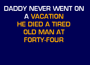 DADDY NEVER WENT ON
A VACATION
HE DIED A TIRED
OLD MAN AT
FORTY-FOUR