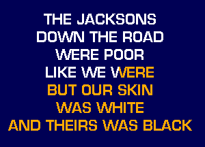 THE JACKSONS
DOWN THE ROAD
WERE POOR
LIKE WE WERE
BUT OUR SKIN
WAS WHITE
AND THEIRS WAS BLACK