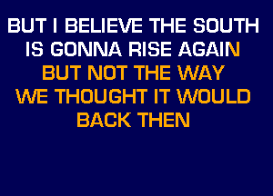 BUT I BELIEVE THE SOUTH
IS GONNA RISE AGAIN
BUT NOT THE WAY
WE THOUGHT IT WOULD
BACK THEN