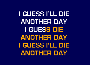 I GUESS I'LL DIE
ANOTHER DAY
I GUESS DIE
ANOTHER DAY
I GUESS I'LL DIE

ANOTHER DAY I