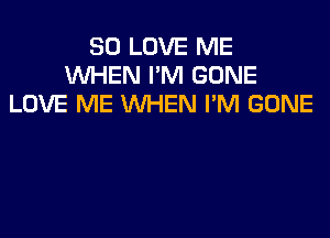 SO LOVE ME
WHEN I'M GONE
LOVE ME WHEN I'M GONE